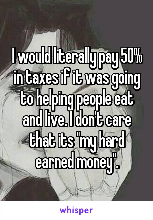 I would literally pay 50% in taxes if it was going to helping people eat and live. I don't care that its "my hard earned money".