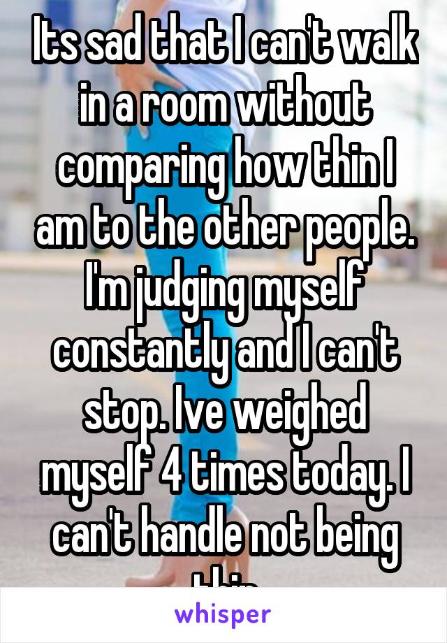 Its sad that I can't walk in a room without comparing how thin I am to the other people. I'm judging myself constantly and I can't stop. Ive weighed myself 4 times today. I can't handle not being thin