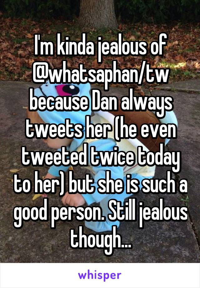 I'm kinda jealous of @whatsaphan/tw because Dan always tweets her (he even tweeted twice today to her) but she is such a good person. Still jealous though...