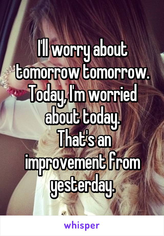 I'll worry about tomorrow tomorrow. Today, I'm worried about today.
 That's an improvement from yesterday.