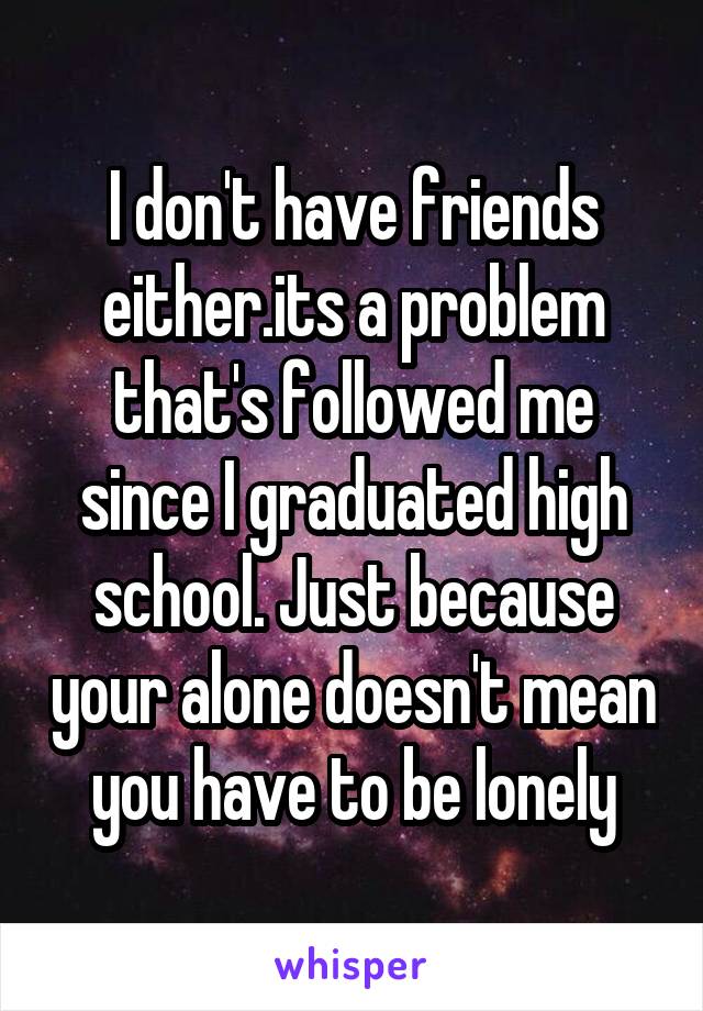 I don't have friends either.its a problem that's followed me since I graduated high school. Just because your alone doesn't mean you have to be lonely