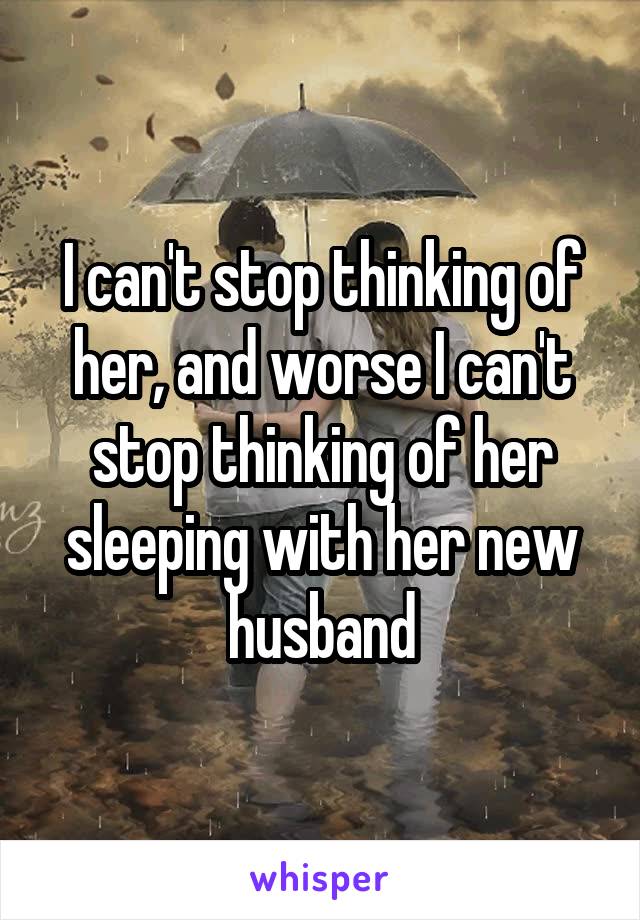 I can't stop thinking of her, and worse I can't stop thinking of her sleeping with her new husband