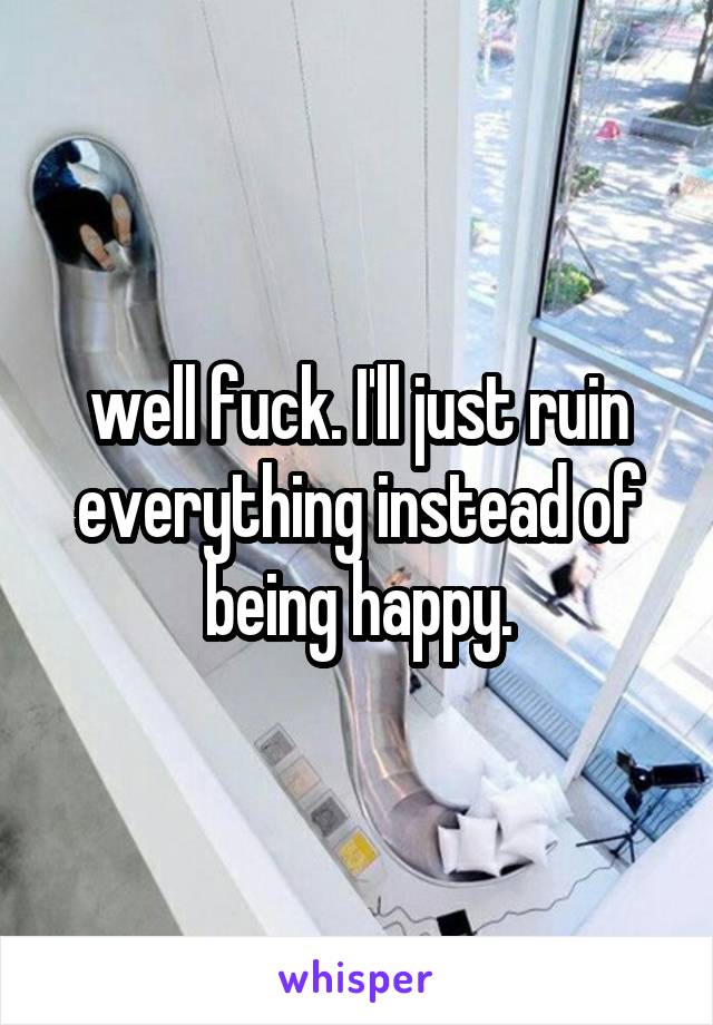 well fuck. I'll just ruin everything instead of being happy.