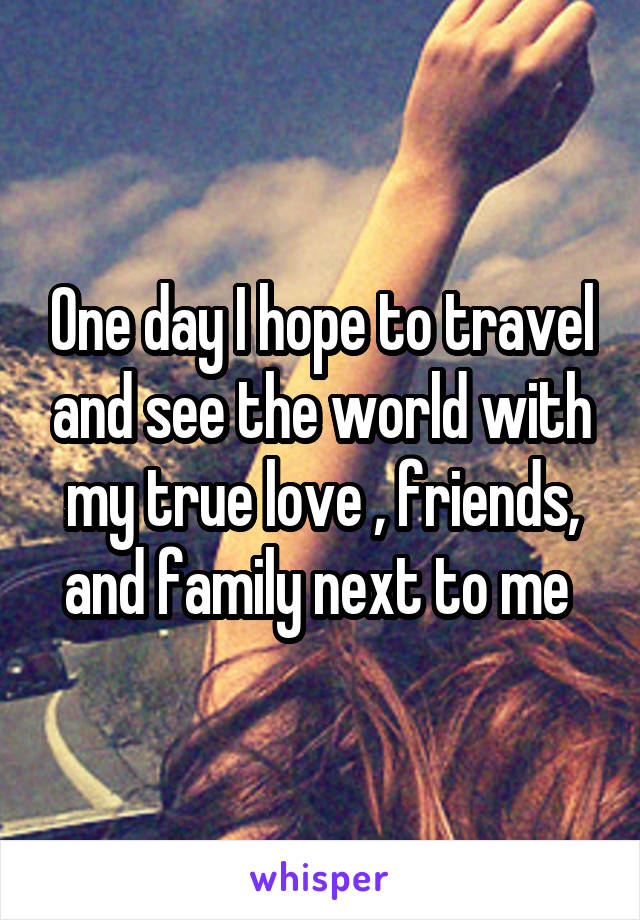 One day I hope to travel and see the world with my true love , friends, and family next to me 