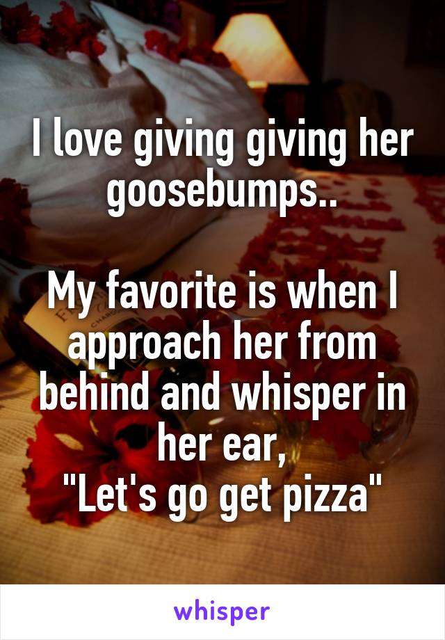 I love giving giving her goosebumps..

My favorite is when I approach her from behind and whisper in her ear,
"Let's go get pizza"