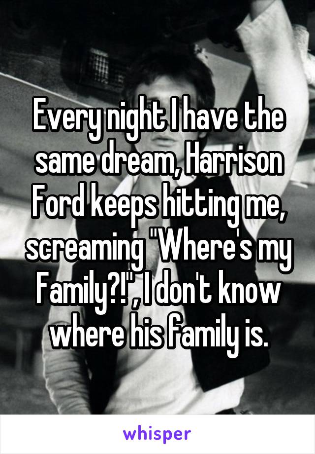 Every night I have the same dream, Harrison Ford keeps hitting me, screaming "Where's my Family?!", I don't know where his family is.