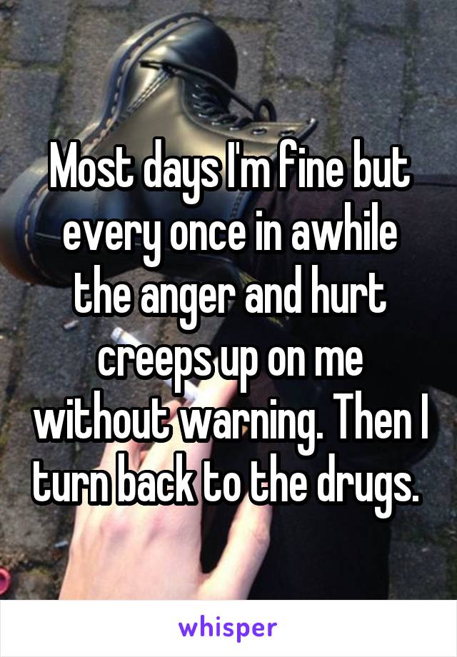 Most days I'm fine but every once in awhile the anger and hurt creeps up on me without warning. Then I turn back to the drugs. 