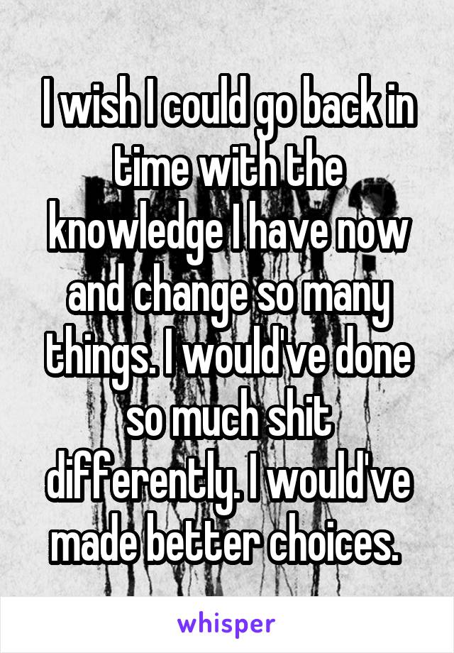 I wish I could go back in time with the knowledge I have now and change so many things. I would've done so much shit differently. I would've made better choices. 