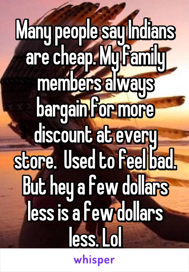 Many people say Indians are cheap. My family members always bargain for more discount at every store.  Used to feel bad. But hey a few dollars less is a few dollars less. Lol