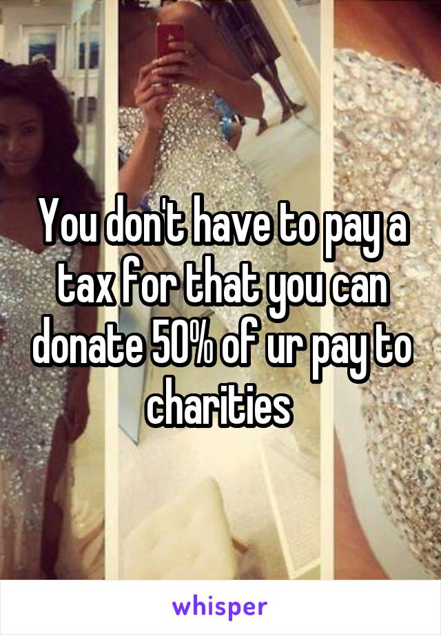 You don't have to pay a tax for that you can donate 50% of ur pay to charities 