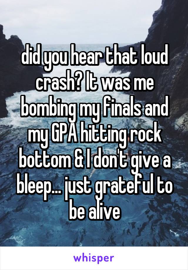 did you hear that loud crash? It was me bombing my finals and my GPA hitting rock bottom & I don't give a bleep... just grateful to be alive