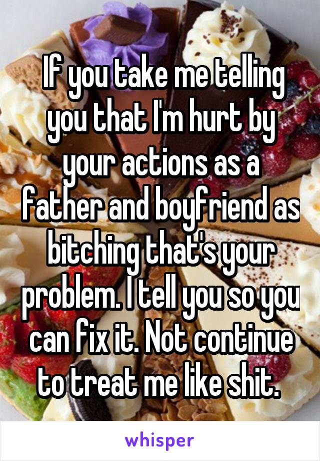  If you take me telling you that I'm hurt by your actions as a father and boyfriend as bitching that's your problem. I tell you so you can fix it. Not continue to treat me like shit. 