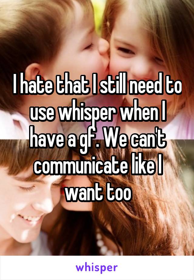 I hate that I still need to use whisper when I have a gf. We can't communicate like I want too