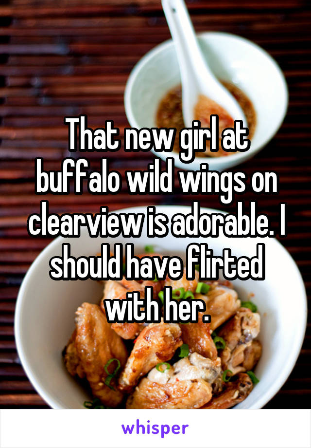 That new girl at buffalo wild wings on clearview is adorable. I should have flirted with her.