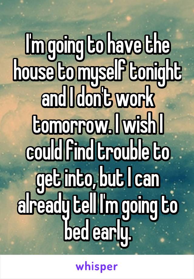 I'm going to have the house to myself tonight and I don't work tomorrow. I wish I could find trouble to get into, but I can already tell I'm going to bed early.