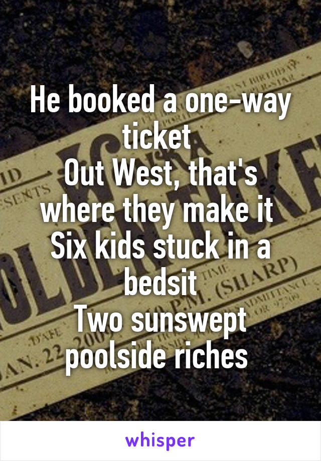 He booked a one-way ticket 
Out West, that's where they make it 
Six kids stuck in a bedsit
Two sunswept poolside riches 