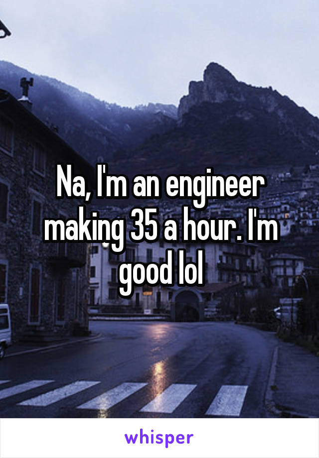 Na, I'm an engineer making 35 a hour. I'm good lol