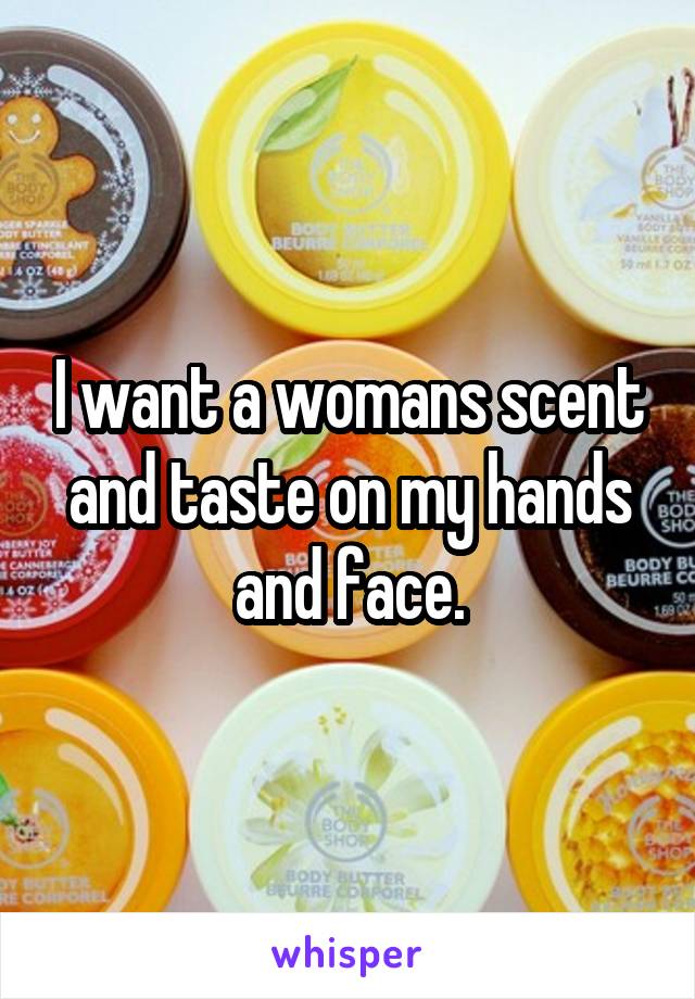 I want a womans scent and taste on my hands and face.