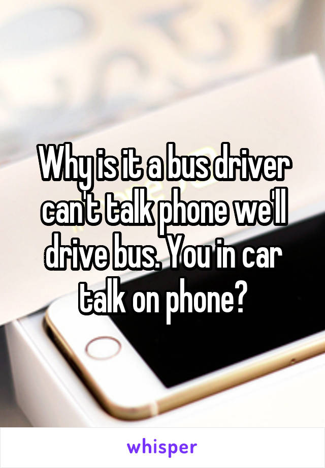 Why is it a bus driver can't talk phone we'll drive bus. You in car talk on phone?