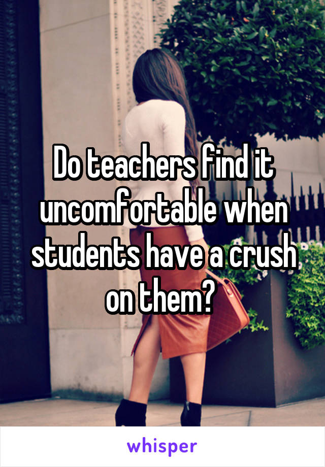 Do teachers find it uncomfortable when students have a crush on them? 