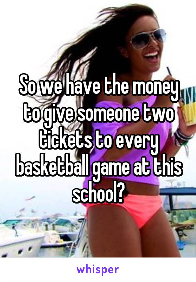 So we have the money to give someone two tickets to every basketball game at this school?