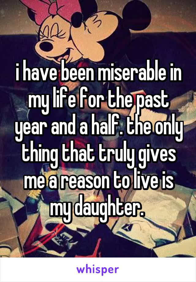 i have been miserable in my life for the past year and a half. the only thing that truly gives me a reason to live is my daughter. 