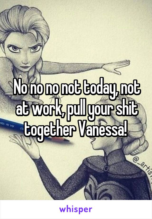 No no no not today, not at work, pull your shit together Vanessa! 