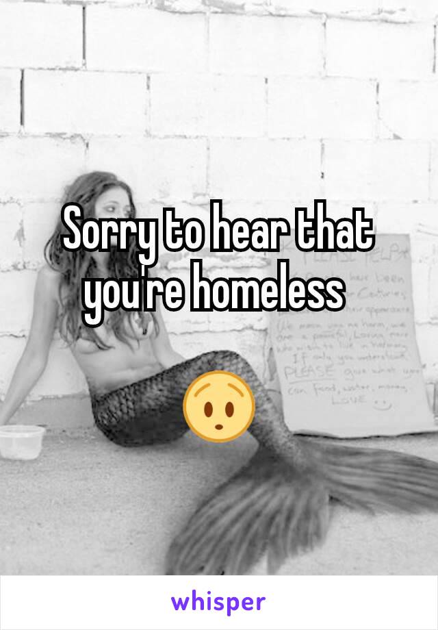 Sorry to hear that you're homeless 

😯