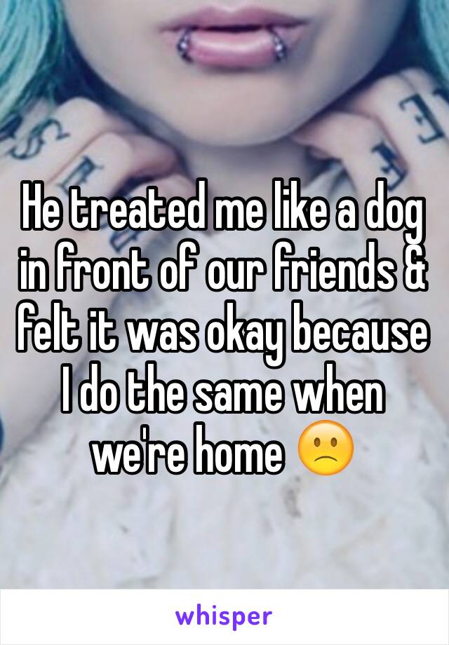 He treated me like a dog in front of our friends & felt it was okay because I do the same when we're home 🙁 