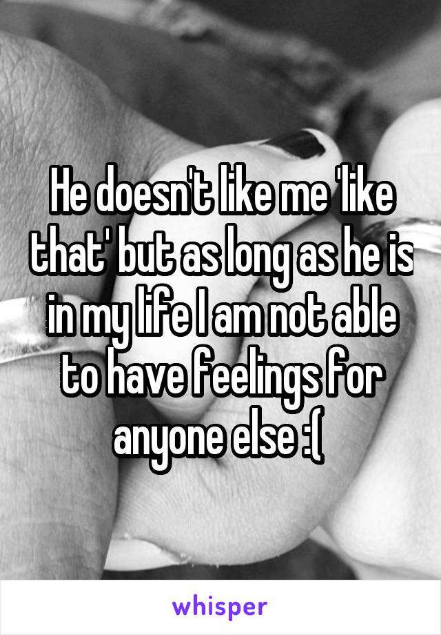 He doesn't like me 'like that' but as long as he is in my life I am not able to have feelings for anyone else :( 