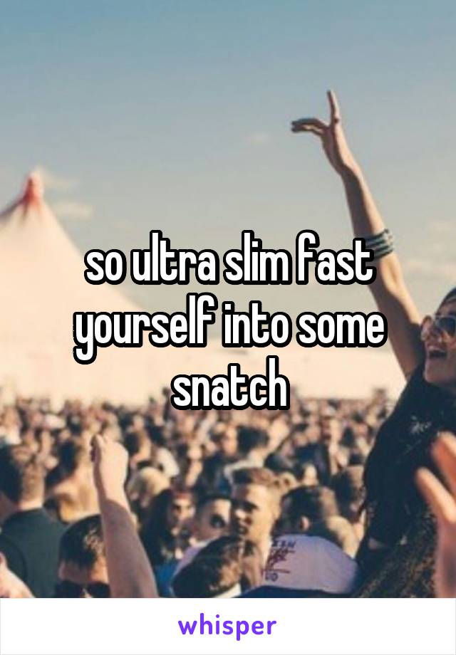 so ultra slim fast yourself into some snatch