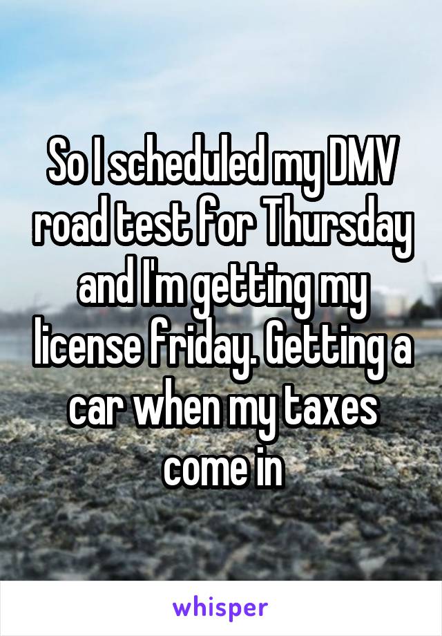 So I scheduled my DMV road test for Thursday and I'm getting my license friday. Getting a car when my taxes come in