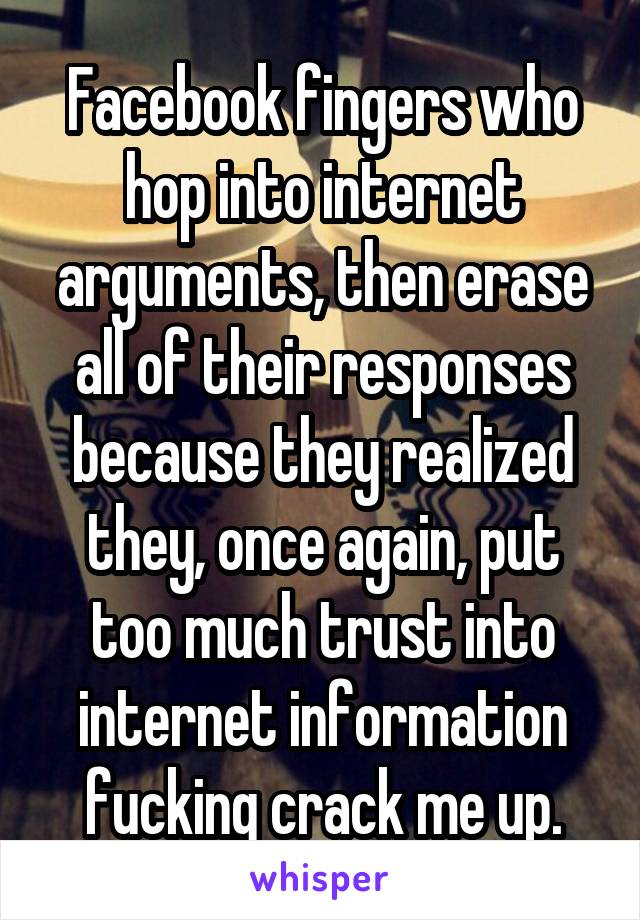 Facebook fingers who hop into internet arguments, then erase all of their responses because they realized they, once again, put too much trust into internet information fucking crack me up.