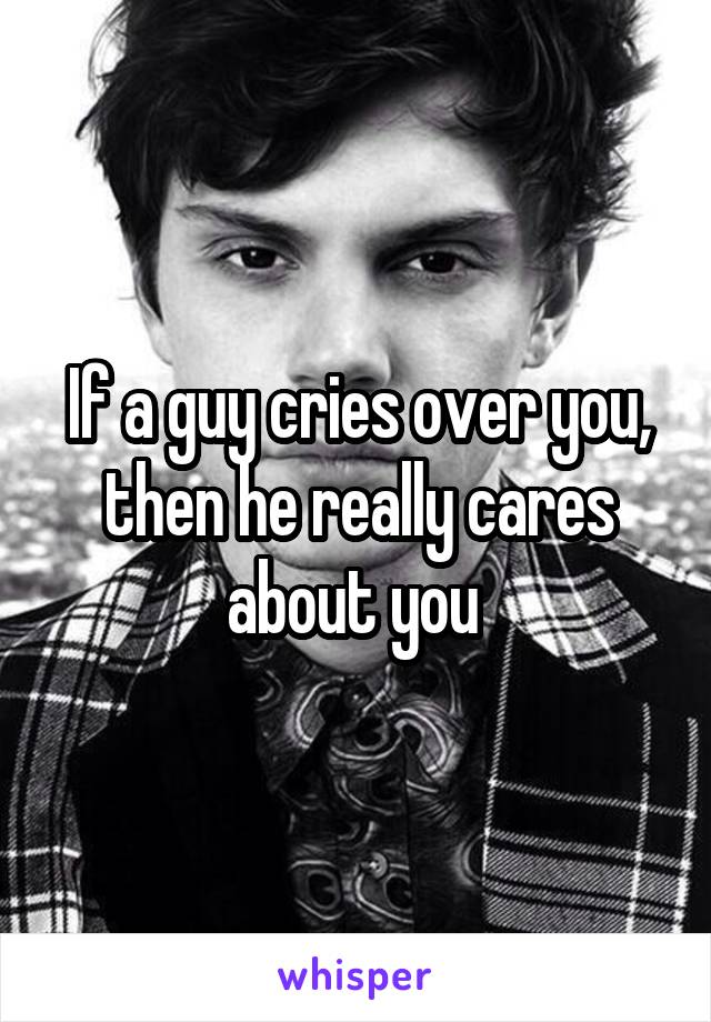 If a guy cries over you, then he really cares about you 