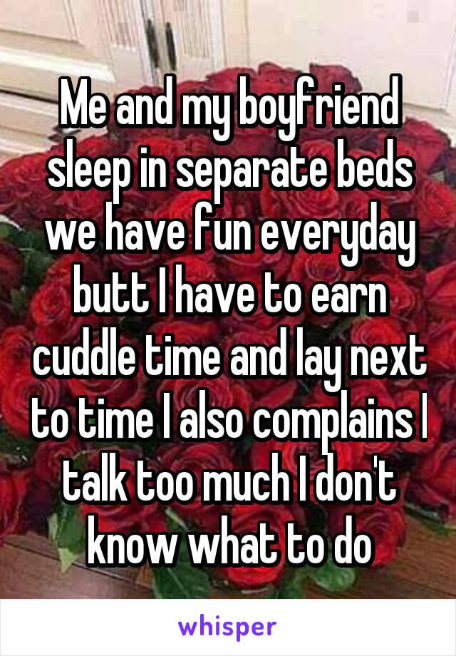 Me and my boyfriend sleep in separate beds we have fun everyday butt I have to earn cuddle time and lay next to time I also complains I talk too much I don't know what to do