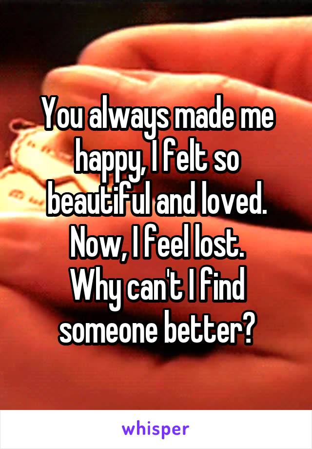 You always made me happy, I felt so beautiful and loved. Now, I feel lost.
Why can't I find someone better?