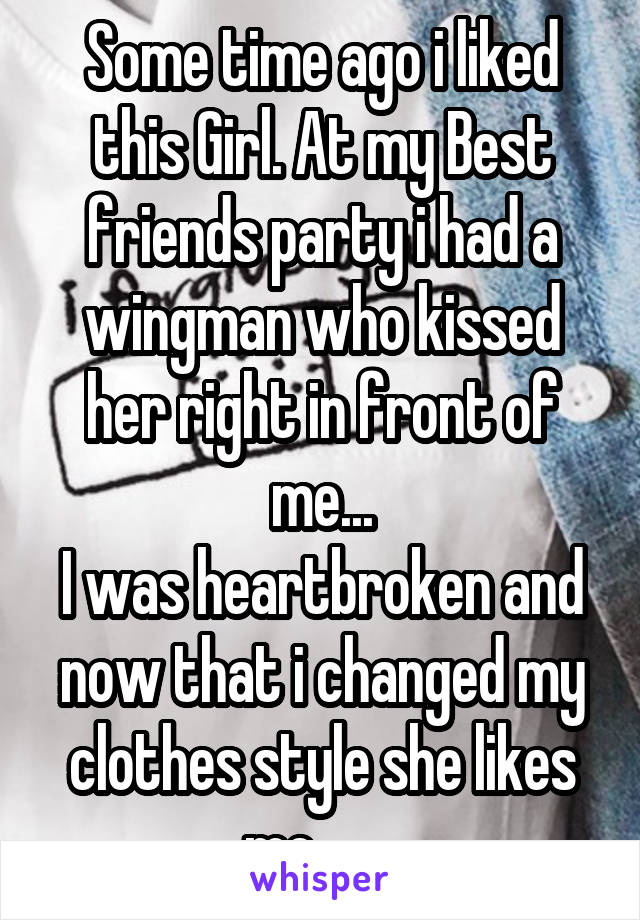 Some time ago i liked this Girl. At my Best friends party i had a wingman who kissed her right in front of me...
I was heartbroken and now that i changed my clothes style she likes me........