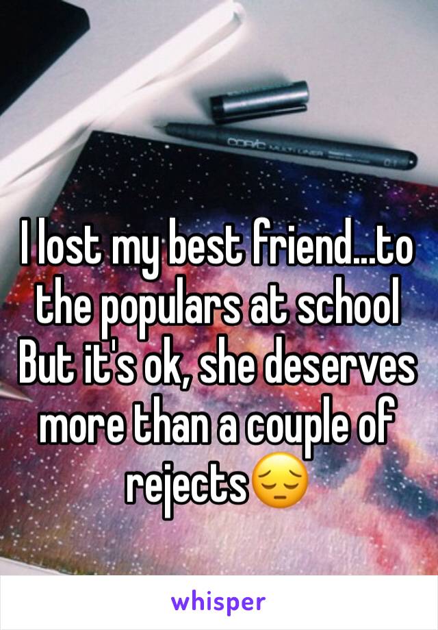 I lost my best friend...to the populars at school But it's ok, she deserves more than a couple of rejects😔