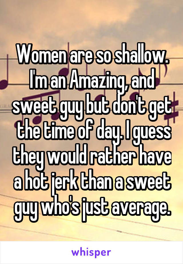 Women are so shallow. I'm an Amazing, and sweet guy but don't get  the time of day. I guess they would rather have a hot jerk than a sweet guy who's just average.