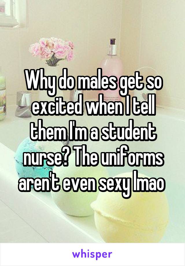 Why do males get so excited when I tell them I'm a student nurse? The uniforms aren't even sexy lmao 