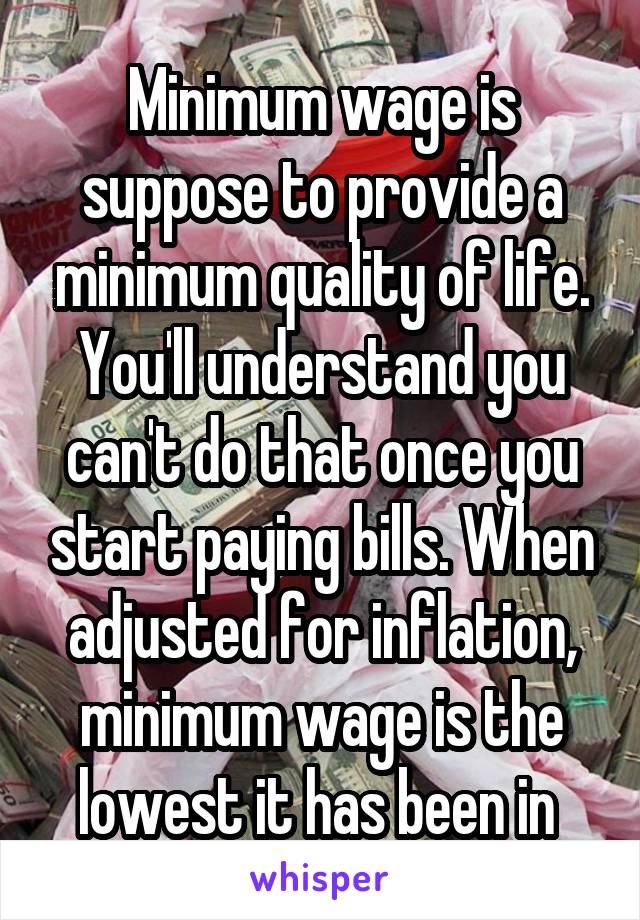 Minimum wage is suppose to provide a minimum quality of life. You'll understand you can't do that once you start paying bills. When adjusted for inflation, minimum wage is the lowest it has been in 