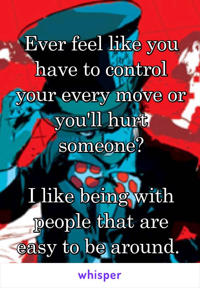 Ever feel like you have to control your every move or you'll hurt someone?

I like being with people that are easy to be around. 