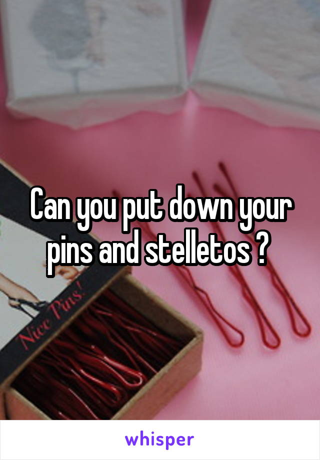 Can you put down your pins and stelletos ? 