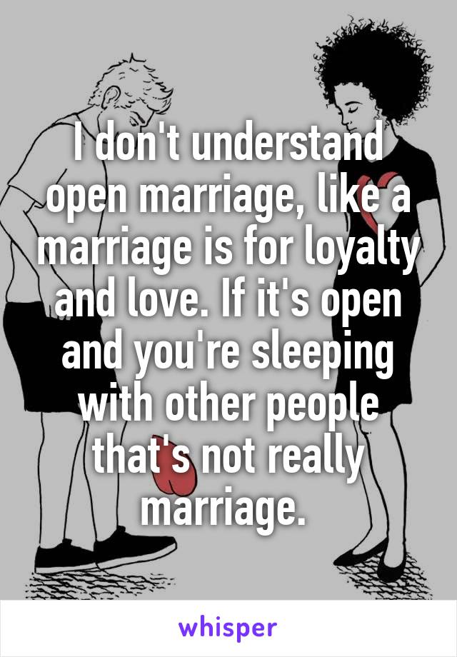 I don't understand open marriage, like a marriage is for loyalty and love. If it's open and you're sleeping with other people that's not really marriage. 