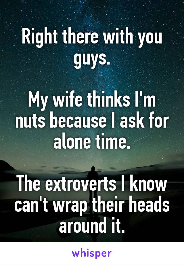 Right there with you guys.

My wife thinks I'm nuts because I ask for alone time.

The extroverts I know can't wrap their heads around it.