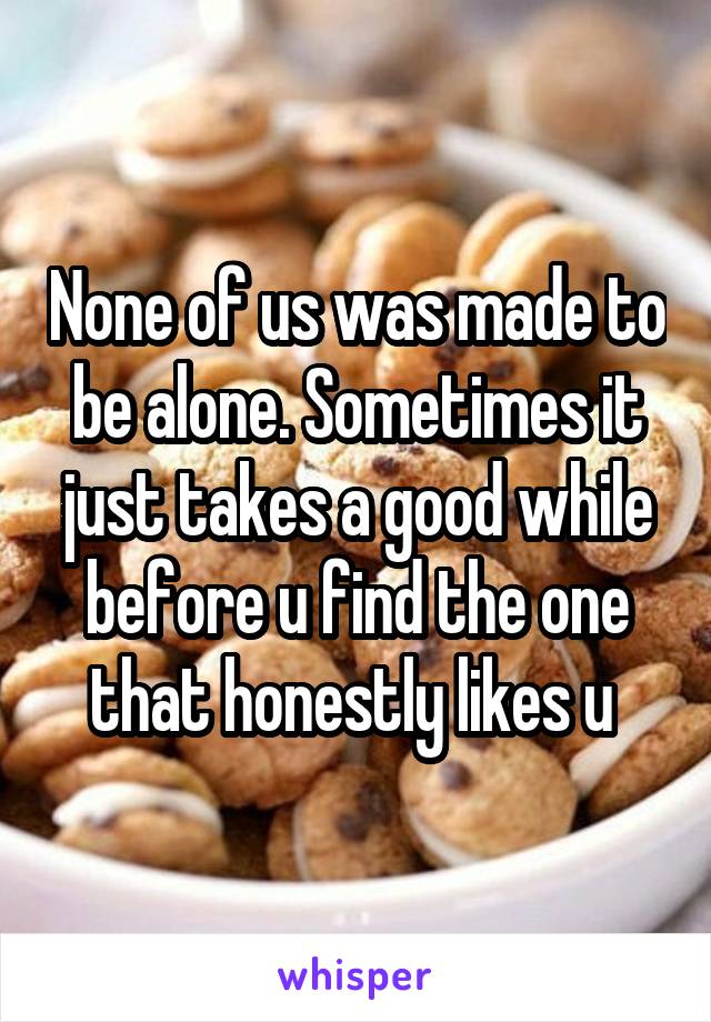 None of us was made to be alone. Sometimes it just takes a good while before u find the one that honestly likes u 