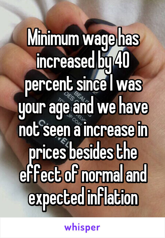 Minimum wage has increased by 40 percent since I was your age and we have not seen a increase in prices besides the effect of normal and expected inflation