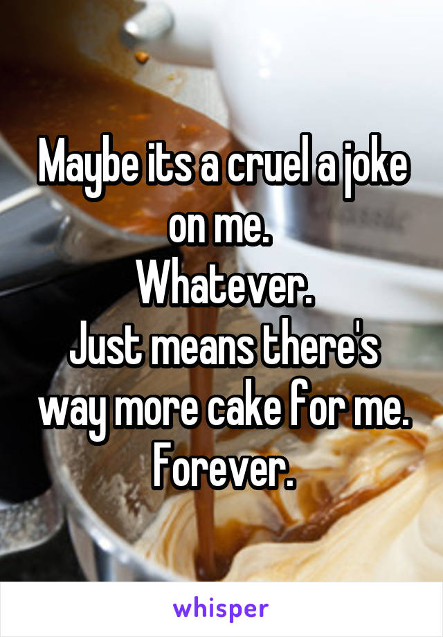 Maybe its a cruel a joke on me. 
Whatever.
Just means there's way more cake for me.
Forever.