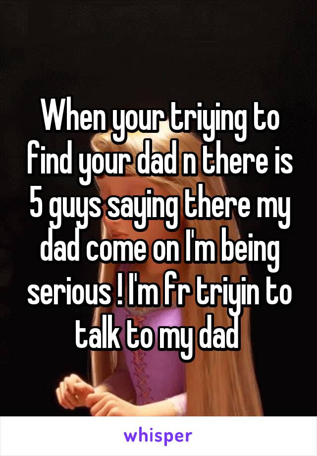 When your triying to find your dad n there is 5 guys saying there my dad come on I'm being serious ! I'm fr triyin to talk to my dad 