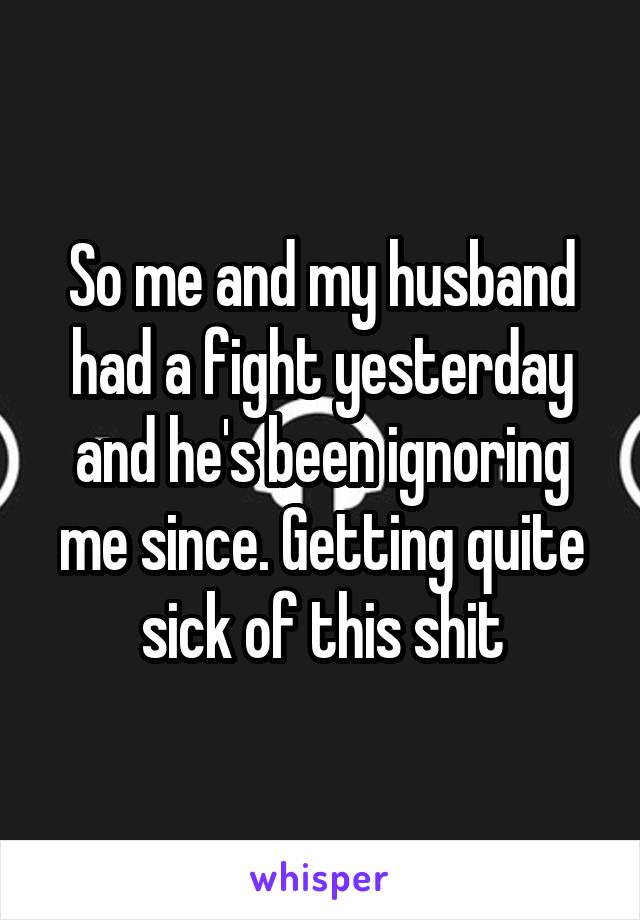 So me and my husband had a fight yesterday and he's been ignoring me since. Getting quite sick of this shit